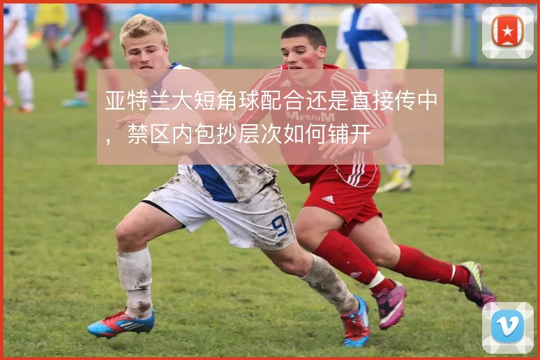 亚特兰大短角球配合还是直接传中,禁区内包抄层次如何铺开
