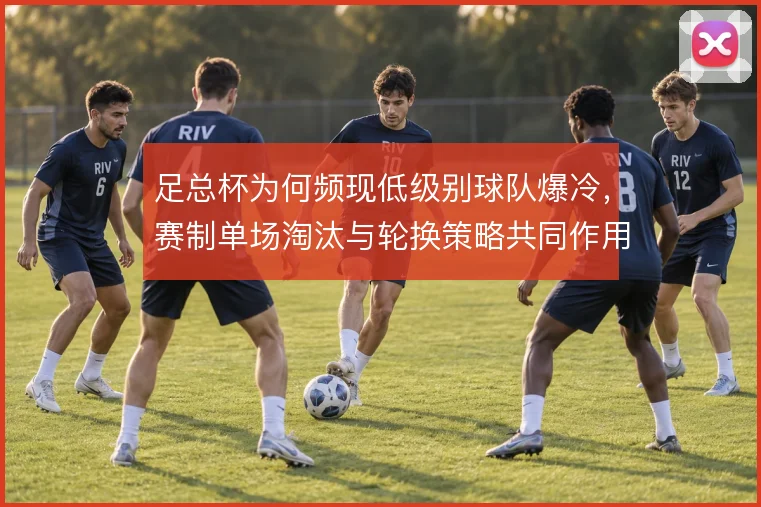 足总杯为何频现低级别球队爆冷，赛制单场淘汰与轮换策略共同作用