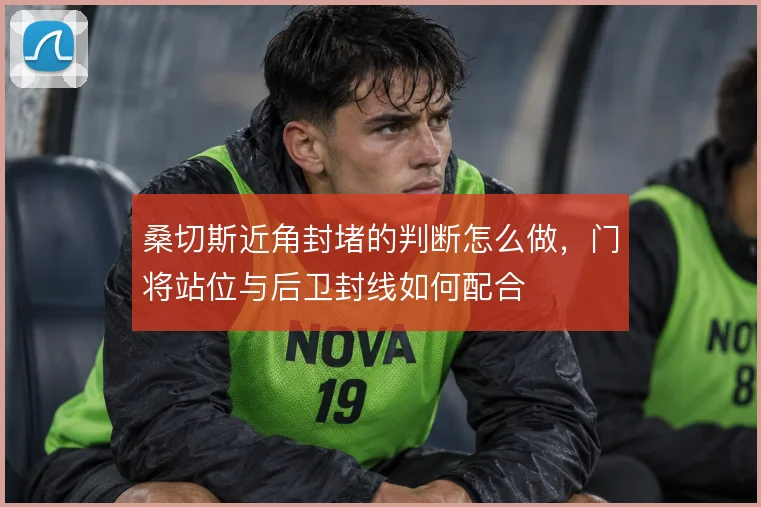 桑切斯近角封堵的判断怎么做,门将站位与后卫封线如何配合