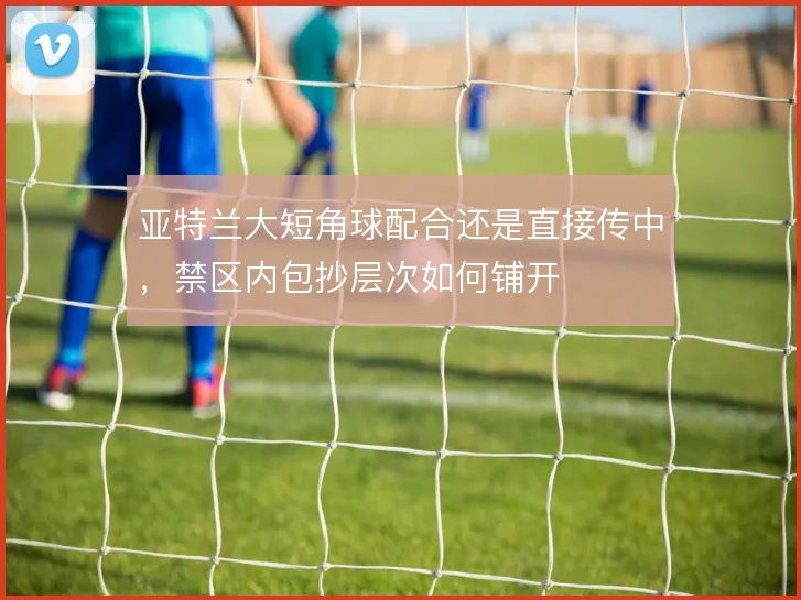 亚特兰大短角球配合还是直接传中，禁区内包抄层次如何铺开