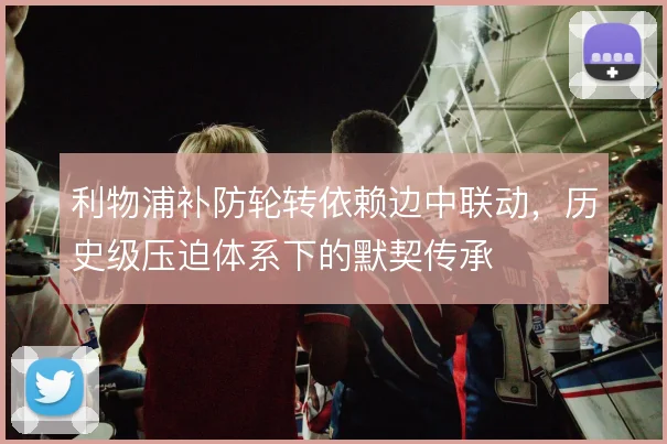 利物浦补防轮转依赖边中联动,历史级压迫体系下的默契传承