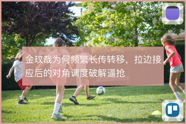 金玟哉为何频繁长传转移,拉边接应后的对角调度破解逼抢