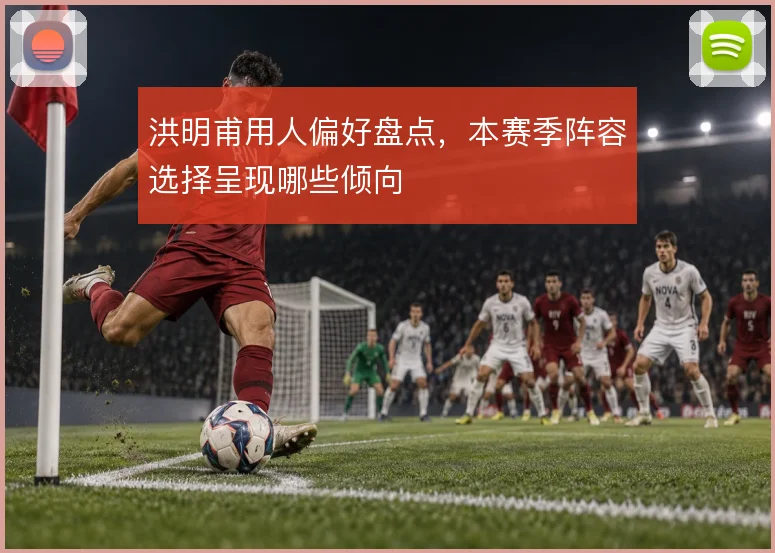 洪明甫用人偏好盘点，本赛季阵容选择呈现哪些倾向