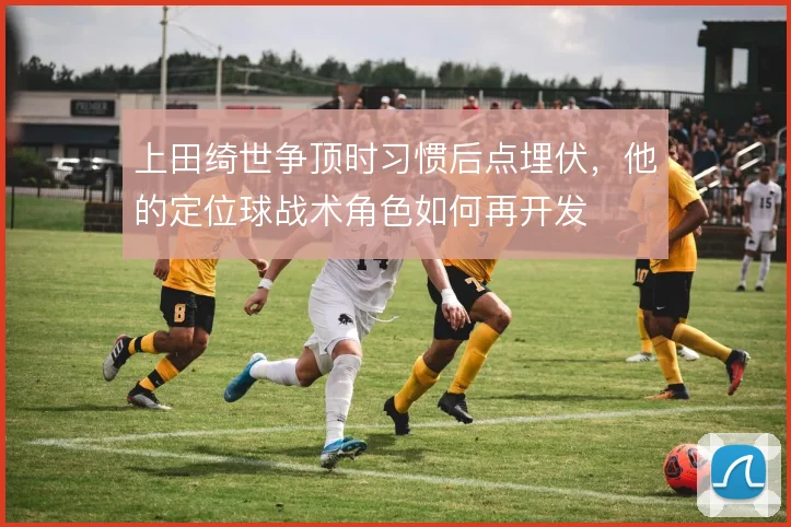 上田绮世争顶时习惯后点埋伏，他的定位球战术角色如何再开发