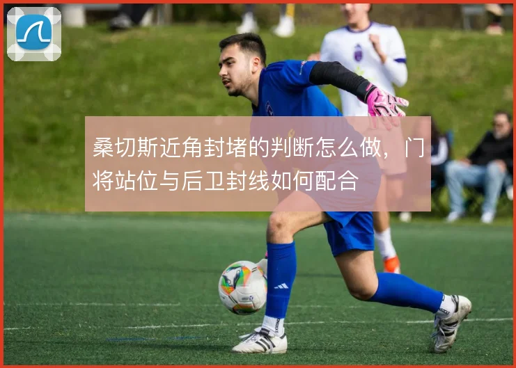 桑切斯近角封堵的判断怎么做，门将站位与后卫封线如何配合