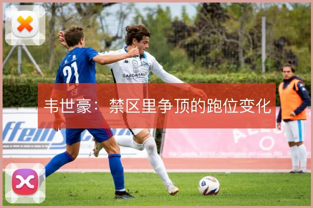 韦世豪：禁区里争顶的跑位变化