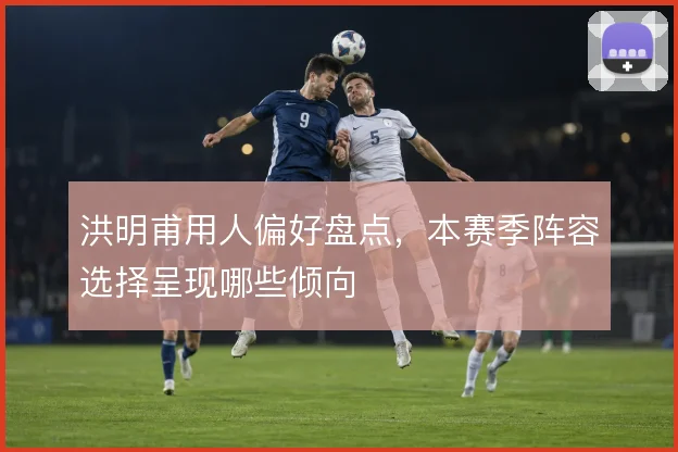洪明甫用人偏好盘点，本赛季阵容选择呈现哪些倾向