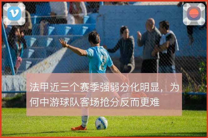 法甲近三个赛季强弱分化明显，为何中游球队客场抢分反而更难